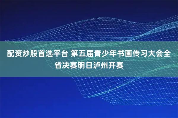 配资炒股首选平台 第五届青少年书画传习大会全省决赛明日泸州开赛