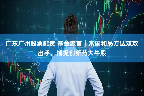 广东广州股票配资 基金忠言｜富国和易方达双双出手，捕捉创新药大牛股