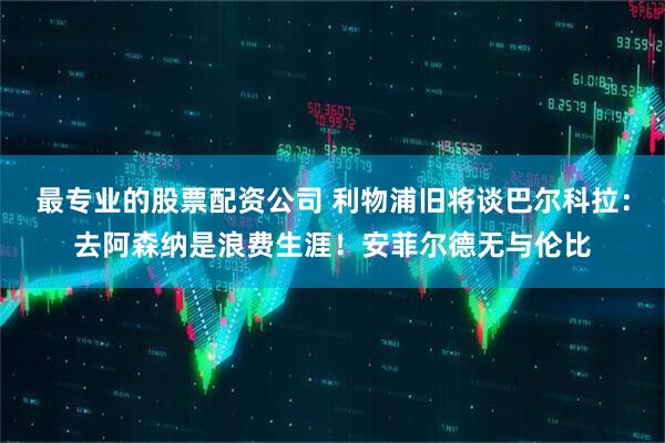 最专业的股票配资公司 利物浦旧将谈巴尔科拉：去阿森纳是浪费生涯！安菲尔德无与伦比