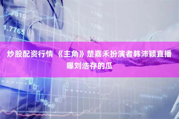 炒股配资行情 《主角》楚嘉禾扮演者韩沛颖直播曝刘浩存的瓜
